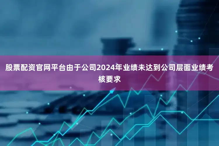 股票配资官网平台由于公司2024年业绩未达到公司层面业绩考核要求