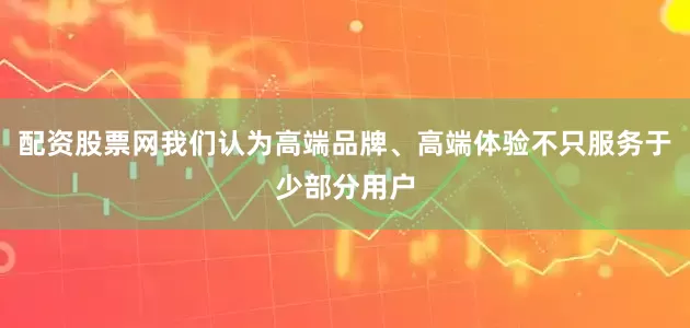 配资股票网我们认为高端品牌、高端体验不只服务于少部分用户