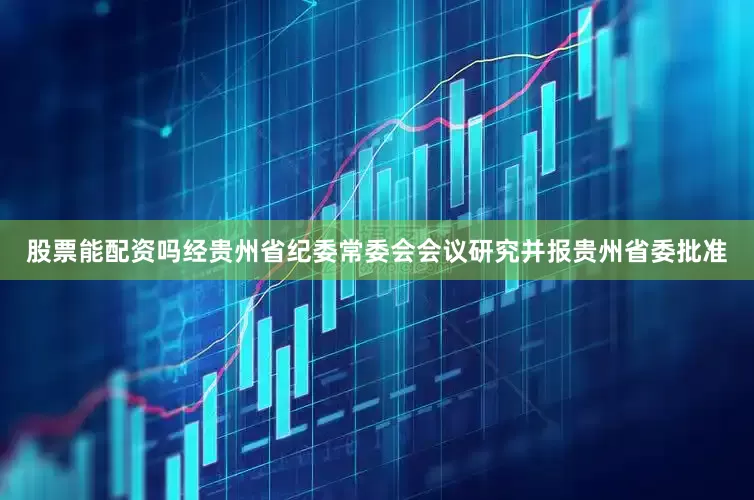 股票能配资吗经贵州省纪委常委会会议研究并报贵州省委批准