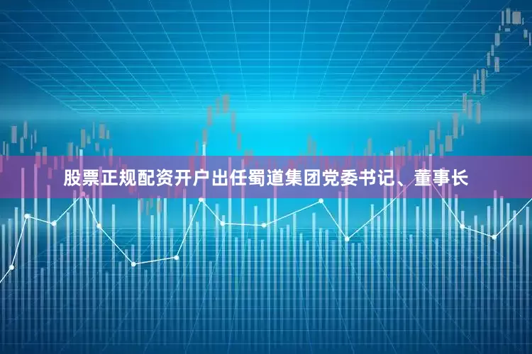 股票正规配资开户出任蜀道集团党委书记、董事长