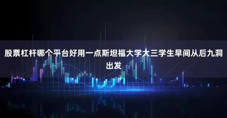 股票杠杆哪个平台好用一点斯坦福大学大三学生早间从后九洞出发