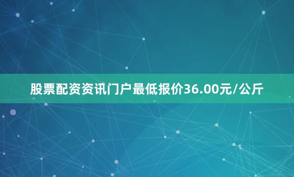 股票配资资讯门户最低报价36.00元/公斤
