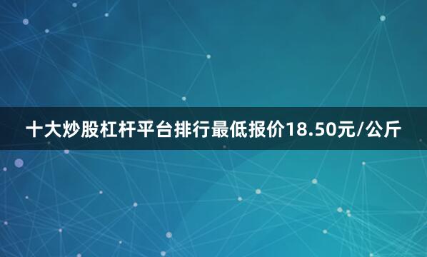 十大炒股杠杆平台排行最低报价18.50元/公斤
