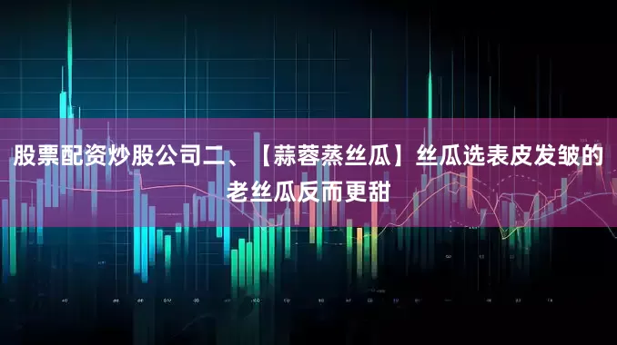 股票配资炒股公司二、【蒜蓉蒸丝瓜】丝瓜选表皮发皱的老丝瓜反而更甜