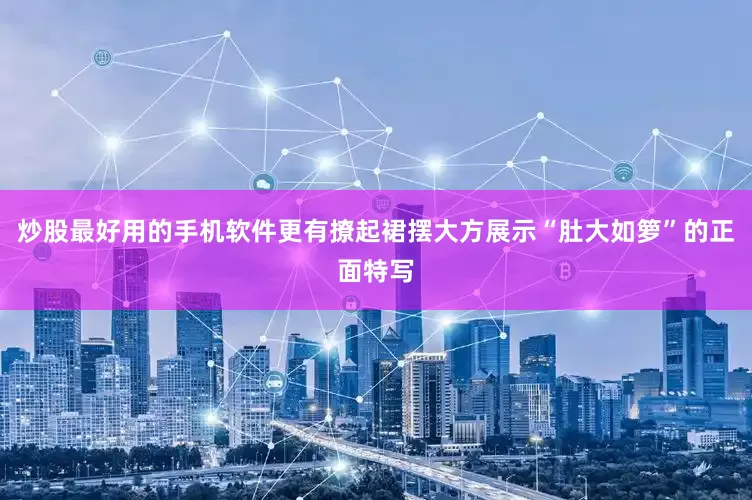 炒股最好用的手机软件更有撩起裙摆大方展示“肚大如箩”的正面特写