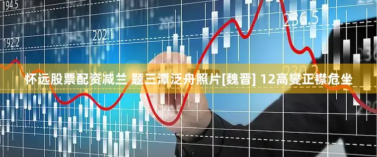 怀远股票配资减兰 题三潭泛舟照片[魏晋] 12高燮正襟危坐