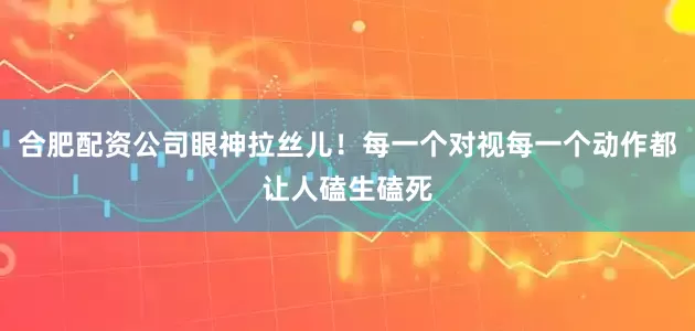 合肥配资公司眼神拉丝儿！每一个对视每一个动作都让人磕生磕死