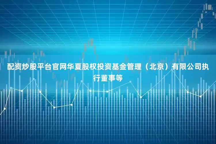 配资炒股平台官网华夏股权投资基金管理（北京）有限公司执行董事等
