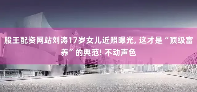 股王配资网站刘涛17岁女儿近照曝光, 这才是“顶级富养”的典范! 不动声色